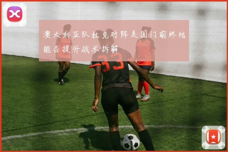 澳大利亚队杜克对阵美国门前终结能否提升战术拆解