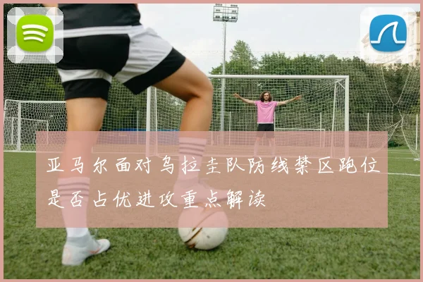 亚马尔面对乌拉圭队防线禁区跑位是否占优进攻重点解读