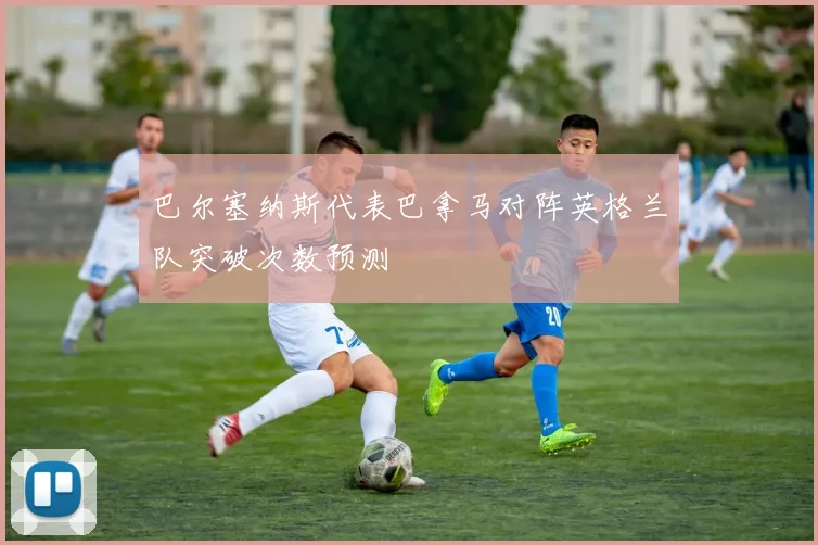 巴尔塞纳斯代表巴拿马对阵英格兰队突破次数预测