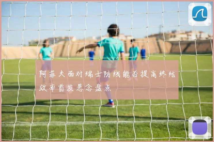 阿菲夫面对瑞士防线能否提高终结效率首发悬念盘点