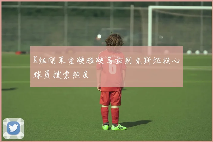 K组刚果金硬碰硬乌兹别克斯坦核心球员搜索热度