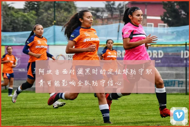 阿坎吉面对波黑时的定位球防守职责可能影响全队防守信心
