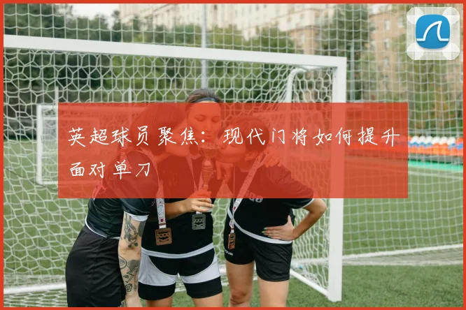 英超球员聚焦：现代门将如何提升面对单刀