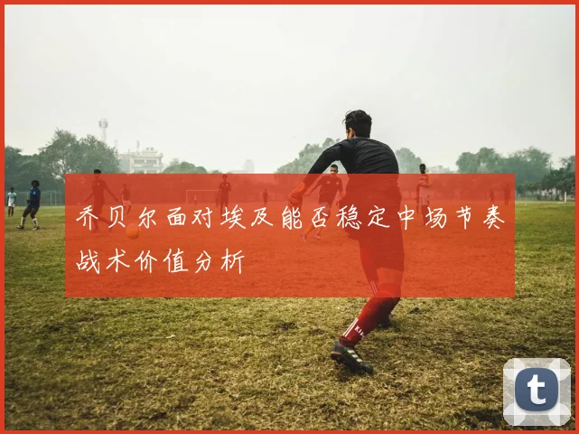 乔贝尔面对埃及能否稳定中场节奏战术价值分析